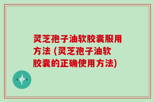 灵芝孢子油软胶囊服用方法 (灵芝孢子油软胶囊的正确使用方法)
