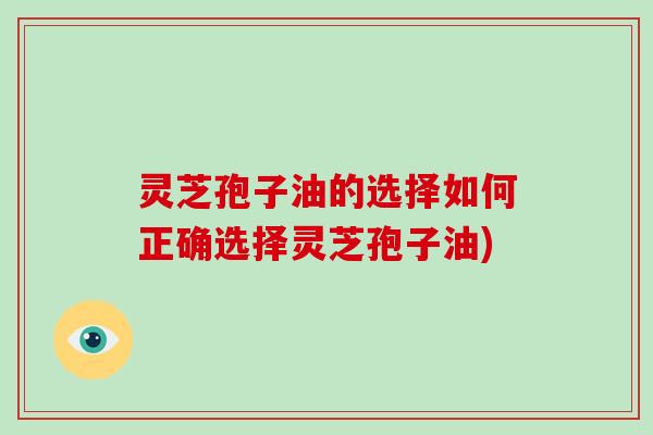灵芝孢子油的选择如何正确选择灵芝孢子油)