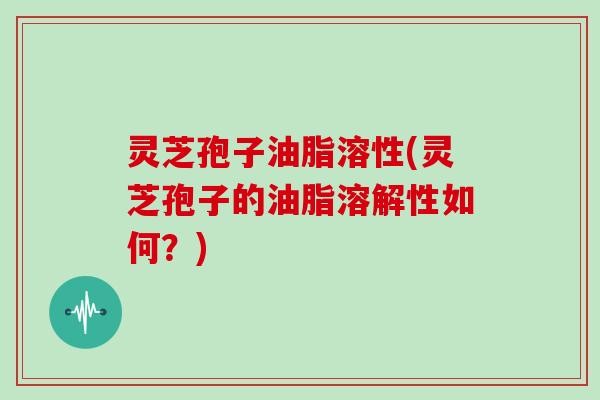 灵芝孢子油脂溶性(灵芝孢子的油脂溶解性如何？)