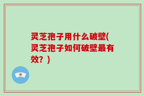 灵芝孢子用什么破壁(灵芝孢子如何破壁最有效？)