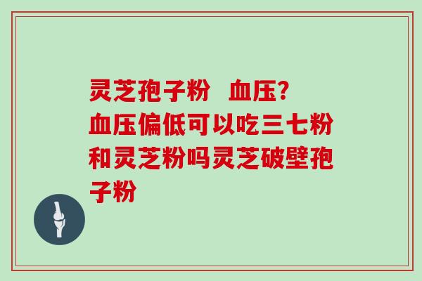 灵芝孢子粉  血压？血压偏低可以吃三七粉和灵芝粉吗灵芝破壁孢子粉