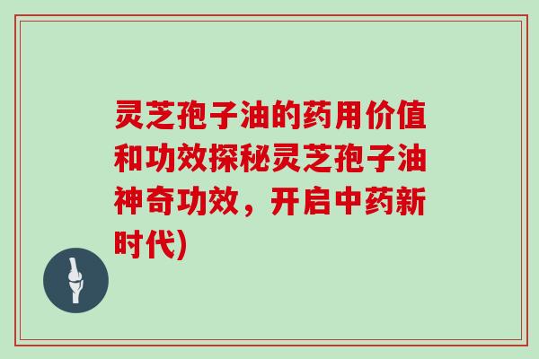 灵芝孢子油的药用价值和功效探秘灵芝孢子油神奇功效，开启中药新时代)