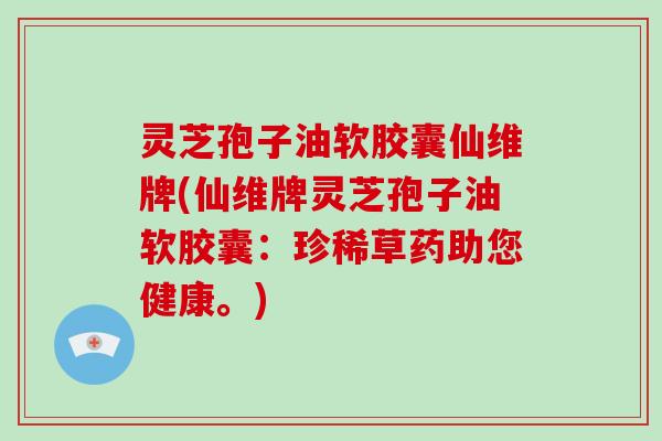灵芝孢子油软胶囊仙维牌(仙维牌灵芝孢子油软胶囊：珍稀草药助您健康。)