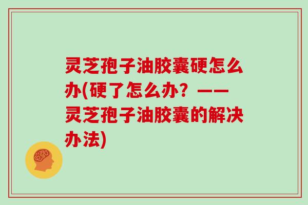 灵芝孢子油胶囊硬怎么办(硬了怎么办？——灵芝孢子油胶囊的解决办法)