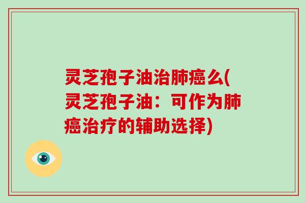 灵芝孢子油治肺癌么(灵芝孢子油：可作为肺癌治疗的辅助选择)