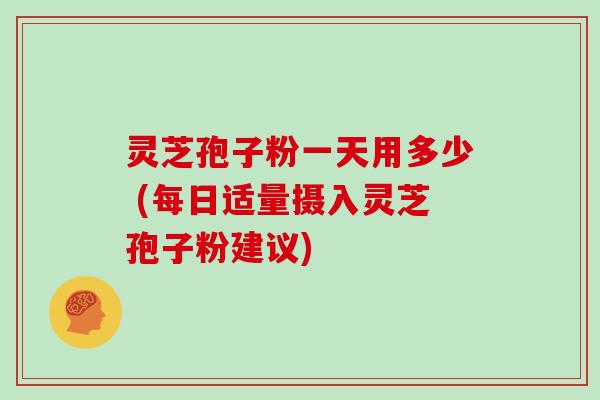 灵芝孢子粉一天用多少 (每日适量摄入灵芝孢子粉建议)