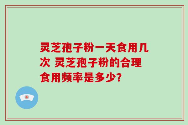 灵芝孢子粉一天食用几次 灵芝孢子粉的合理食用频率是多少？-第1张图片-灵芝大师