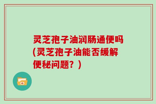 灵芝孢子油润肠通便吗(灵芝孢子油能否缓解便秘问题？)