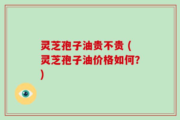 灵芝孢子油贵不贵 (灵芝孢子油价格如何？)