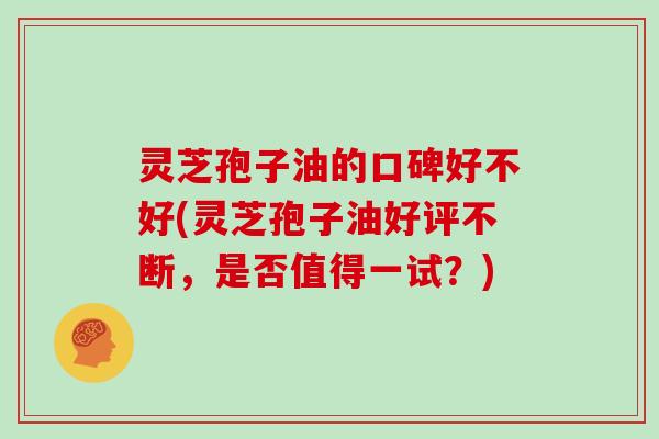 灵芝孢子油的口碑好不好(灵芝孢子油好评不断，是否值得一试？)
