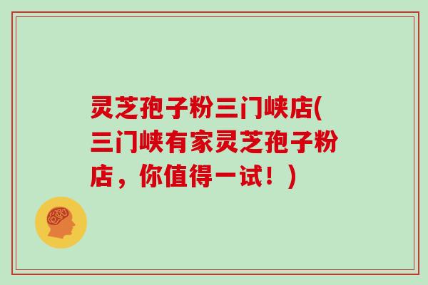灵芝孢子粉三门峡店(三门峡有家灵芝孢子粉店，你值得一试！)