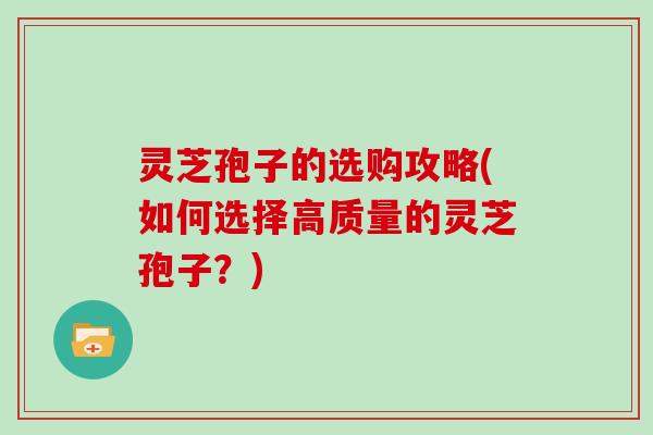 灵芝孢子的选购攻略(如何选择高质量的灵芝孢子？)