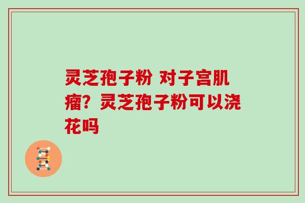 灵芝孢子粉 对子宫肌瘤？灵芝孢子粉可以浇花吗