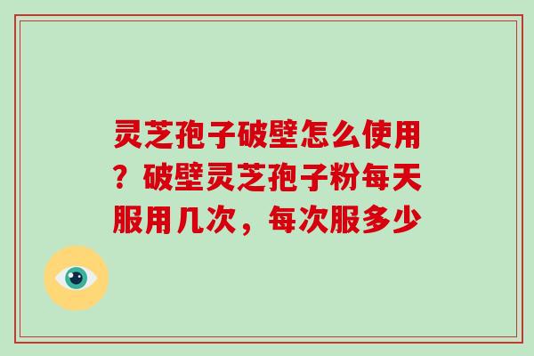 灵芝孢子破壁怎么使用？破壁灵芝孢子粉每天服用几次，每次服多少