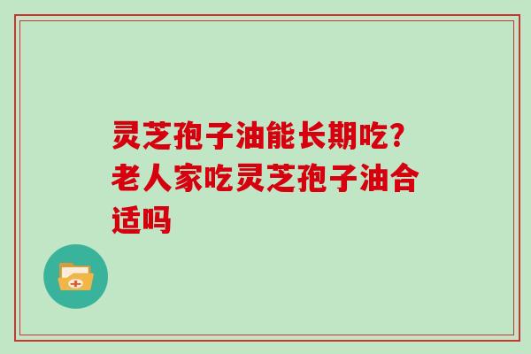 灵芝孢子油能长期吃？老人家吃灵芝孢子油合适吗