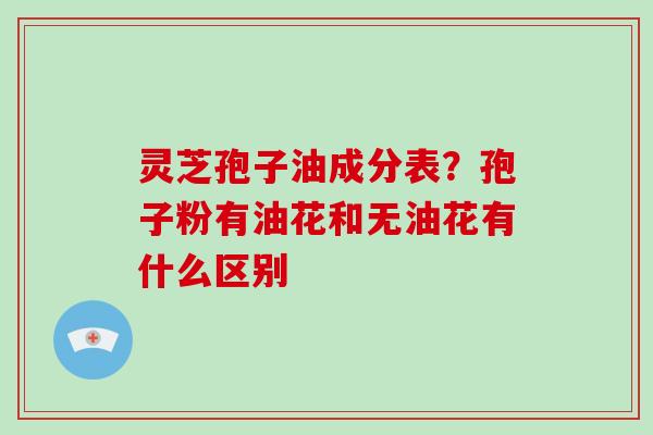 灵芝孢子油成分表?孢子粉有油花和无油花有什么区别-第1张图片-灵芝大师 灵芝孢子油成分表?孢子粉有油花和无油花有什么区别-第1张图片-灵芝大师
