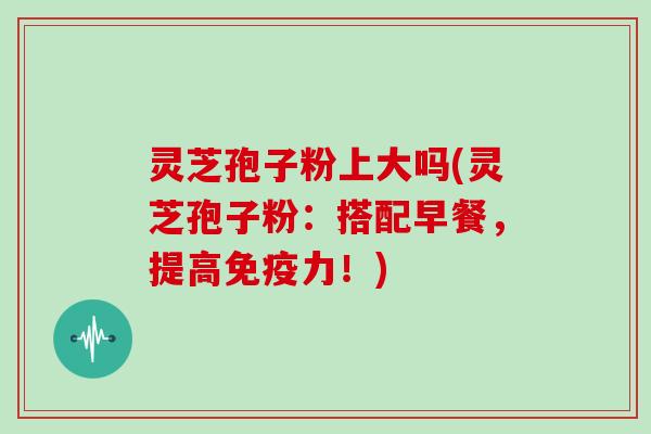灵芝孢子粉上大吗(灵芝孢子粉：搭配早餐，提高免疫力！)