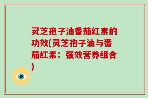 灵芝孢子油番茄红素的功效(灵芝孢子油与番茄红素：强效营养组合)