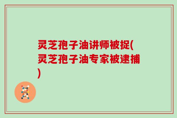 灵芝孢子油讲师被捉(灵芝孢子油专家被逮捕)
