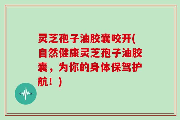 灵芝孢子油胶囊咬开(自然健康灵芝孢子油胶囊，为你的身体保驾护航！)