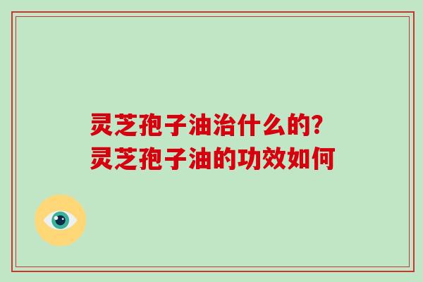 灵芝孢子油治什么的？灵芝孢子油的功效如何