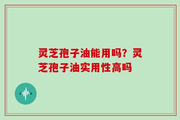 灵芝孢子油能用吗？灵芝孢子油实用性高吗