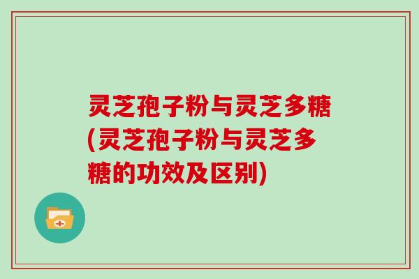 灵芝孢子粉与灵芝多糖(灵芝孢子粉与灵芝多糖的功效及区别)