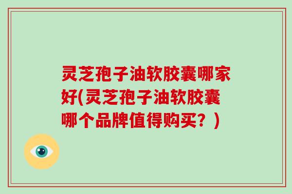 灵芝孢子油软胶囊哪家好(灵芝孢子油软胶囊哪个品牌值得购买？)