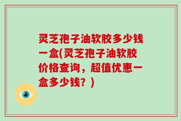 灵芝孢子油软胶多少钱一盒(灵芝孢子油软胶价格查询，超值优惠一盒多少钱？)
