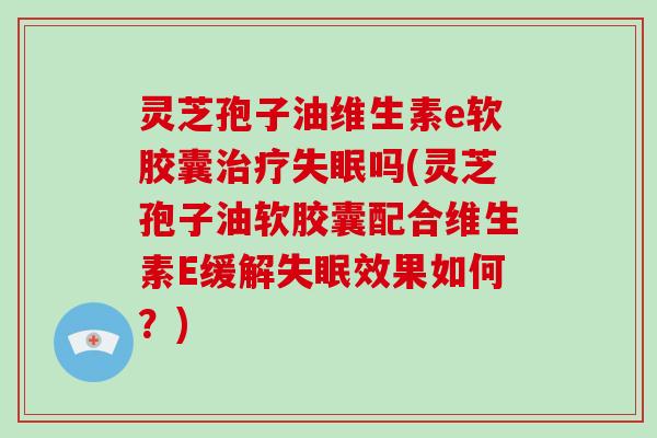 灵芝孢子油维生素e软胶囊治疗失眠吗(灵芝孢子油软胶囊配合维生素E缓解失眠效果如何？)