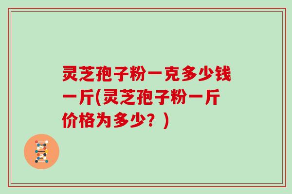 灵芝孢子粉一克多少钱一斤(灵芝孢子粉一斤价格为多少？)
