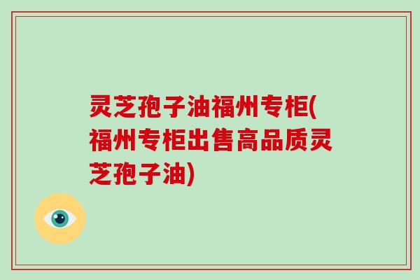 灵芝孢子油福州专柜(福州专柜出售高品质灵芝孢子油)