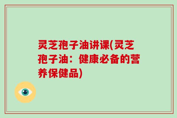 灵芝孢子油讲课(灵芝孢子油：健康必备的营养保健品)