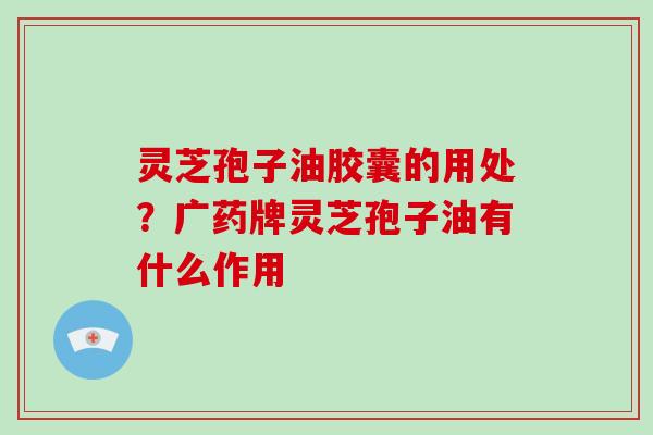 灵芝孢子油胶囊的用处？广药牌灵芝孢子油有什么作用