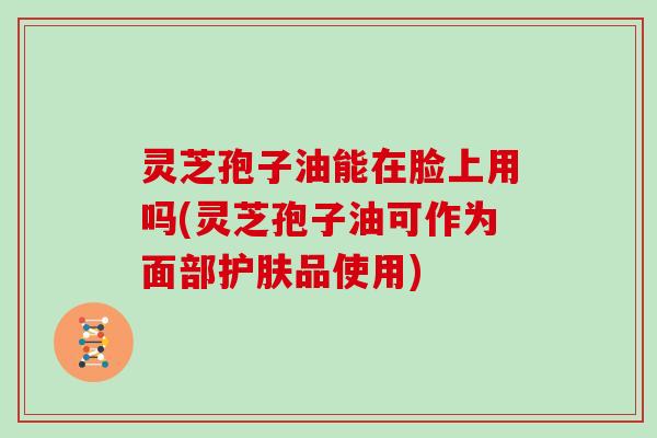 灵芝孢子油能在脸上用吗(灵芝孢子油可作为面部护肤品使用)