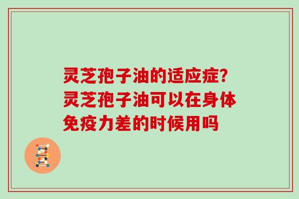 灵芝孢子油的适应症？灵芝孢子油可以在身体免疫力差的时候用吗
