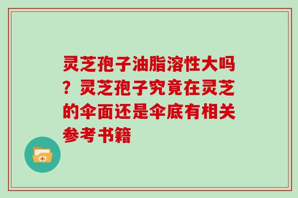 灵芝孢子油脂溶性大吗？灵芝孢子究竟在灵芝的伞面还是伞底有相关参考书籍