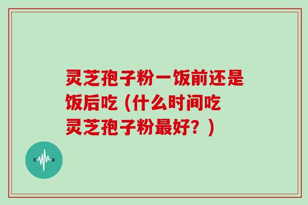 灵芝孢子粉一饭前还是饭后吃 (什么时间吃灵芝孢子粉最好？)