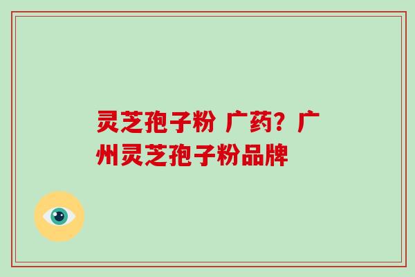 灵芝孢子粉 广药？广州灵芝孢子粉品牌
