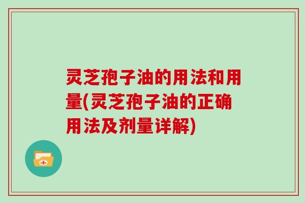 灵芝孢子油的用法和用量(灵芝孢子油的正确用法及剂量详解)