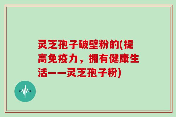 灵芝孢子破壁粉的(提高免疫力，拥有健康生活——灵芝孢子粉)