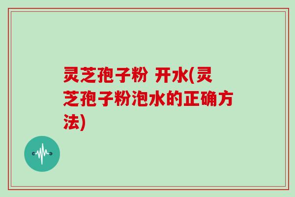 灵芝孢子粉 开水(灵芝孢子粉泡水的正确方法)