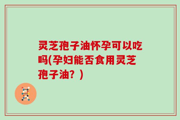 灵芝孢子油怀孕可以吃吗(孕妇能否食用灵芝孢子油？)