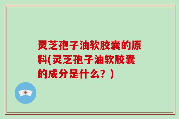 灵芝孢子油软胶囊的原料(灵芝孢子油软胶囊的成分是什么？)