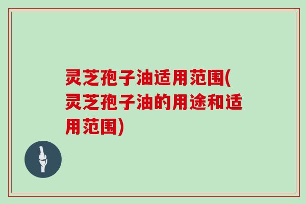 灵芝孢子油适用范围(灵芝孢子油的用途和适用范围)