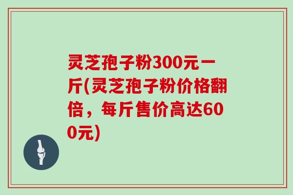 灵芝孢子粉300元一斤(灵芝孢子粉价格翻倍，每斤售价高达600元)