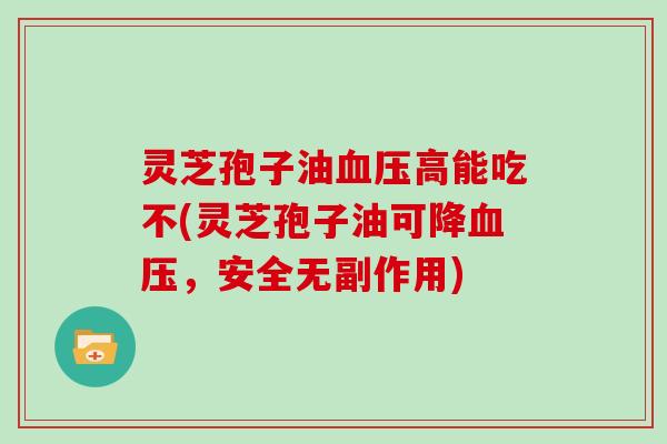 灵芝孢子油血压高能吃不(灵芝孢子油可降血压，安全无副作用)