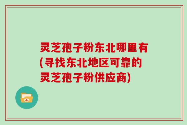 灵芝孢子粉东北哪里有(寻找东北地区可靠的灵芝孢子粉供应商)