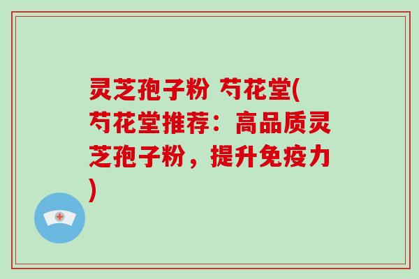 灵芝孢子粉 芍花堂(芍花堂推荐：高品质灵芝孢子粉，提升免疫力)