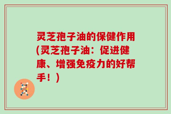 灵芝孢子油的保健作用(灵芝孢子油：促进健康、增强免疫力的好帮手！)